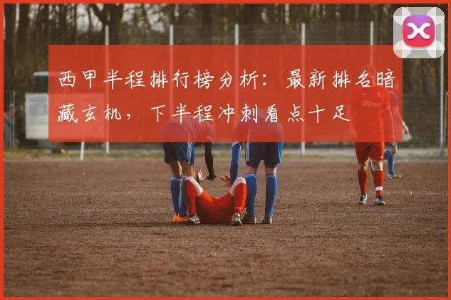西甲半程排行榜分析：最新排名暗藏玄机，下半程冲刺看点十足